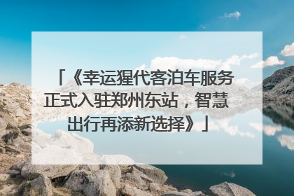 《幸运猩代客泊车服务正式入驻郑州东站，智慧出行再添新选择》