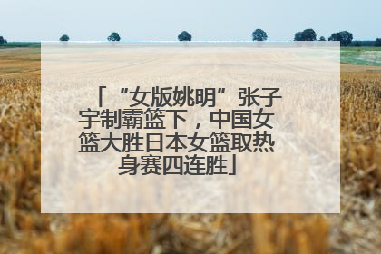 “女版姚明”张子宇制霸篮下，中国女篮大胜日本女篮取热身赛四连胜