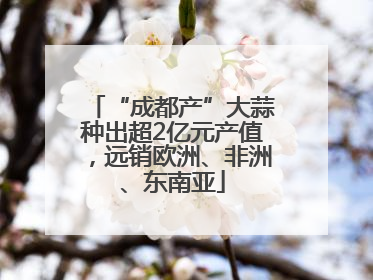 “成都产”大蒜种出超2亿元产值，远销欧洲、非洲、东南亚