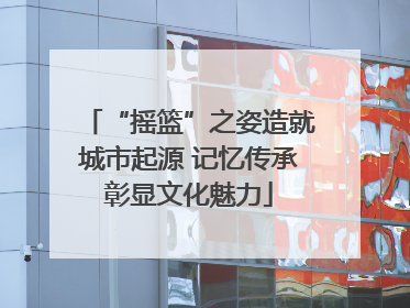 “摇篮”之姿造就城市起源 记忆传承彰显文化魅力