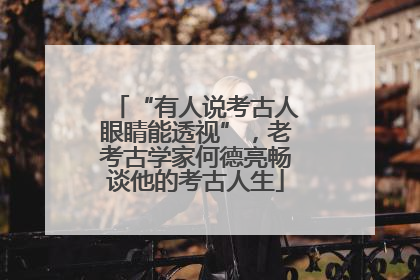 “有人说考古人眼睛能透视”，老考古学家何德亮畅谈他的考古人生