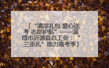 “清凉礼包 爱心送考 志愿护航”——淄博市沂源县总工会：“三重礼”助力高考季