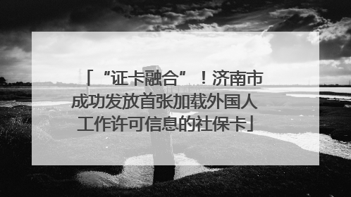 “证卡融合”！济南市成功发放首张加载外国人工作许可信息的社保卡