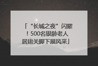 “长城之夜”闪耀！500名银龄老人居庸关脚下展风采