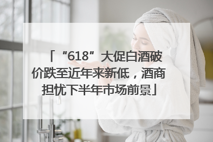 “618”大促白酒破价跌至近年来新低，酒商担忧下半年市场前景