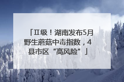 Ⅱ级！湖南发布5月野生蘑菇中毒指数，4县市区“高风险”