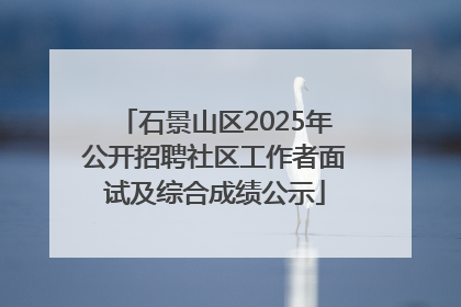 石景山区2025年公开招聘社区工作者面试及综合成绩公示