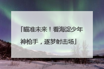 瞄准未来！看海淀少年神枪手，逐梦射击场