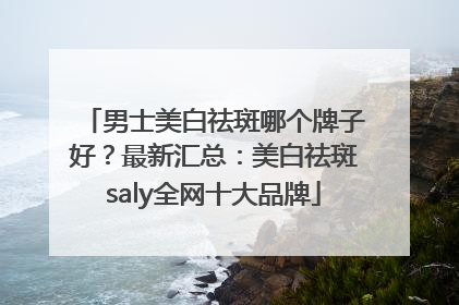 男士美白祛斑哪个牌子好？最新汇总：美白祛斑saly全网十大品牌