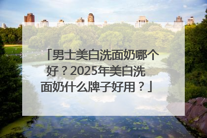 男士美白洗面奶哪个好？2025年美白洗面奶什么牌子好用？