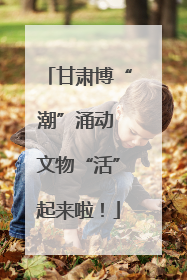 甘肃博“潮”涌动 文物“活”起来啦！