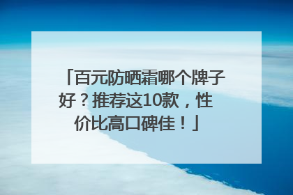 百元防晒霜哪个牌子好？推荐这10款，性价比高口碑佳！