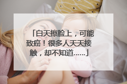 白天擦脸上，可能致癌！很多人天天接触，却不知道……