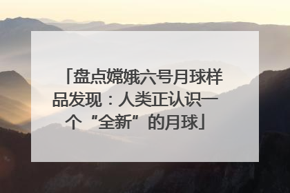 盘点嫦娥六号月球样品发现：人类正认识一个“全新”的月球
