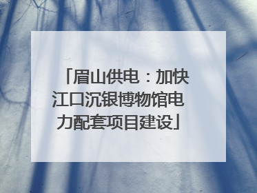 眉山供电：加快江口沉银博物馆电力配套项目建设