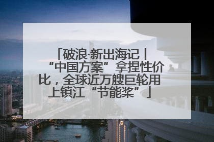 破浪·新出海记丨 “中国方案”拿捏性价比，全球近万艘巨轮用上镇江“节能桨”