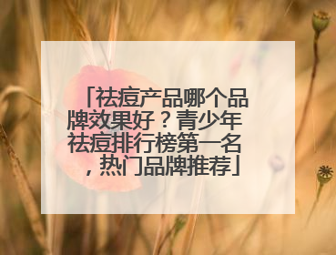 祛痘产品哪个品牌效果好？青少年祛痘排行榜第一名，热门品牌推荐
