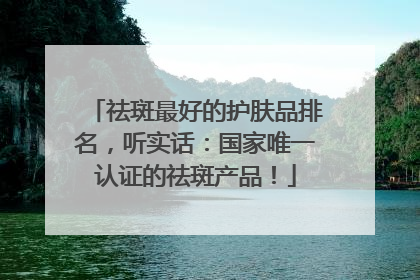 祛斑最好的护肤品排名，听实话：国家唯一认证的祛斑产品！