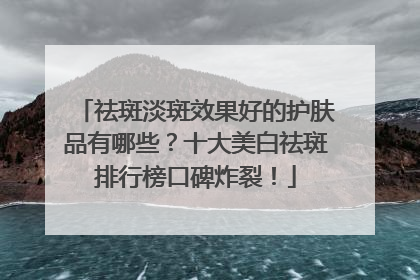 祛斑淡斑效果好的护肤品有哪些？十大美白祛斑排行榜口碑炸裂！