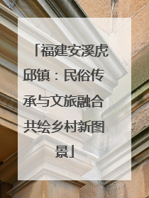 福建安溪虎邱镇：民俗传承与文旅融合共绘乡村新图景