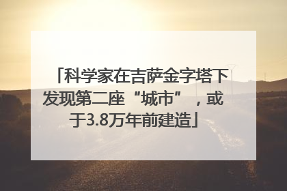 科学家在吉萨金字塔下发现第二座“城市”，或于3.8万年前建造