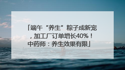端午“养生”粽子成新宠，加工厂订单增长40%！中药师：养生效果有限