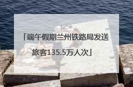 端午假期兰州铁路局发送旅客135.5万人次