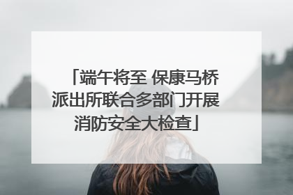 端午将至 保康马桥派出所联合多部门开展消防安全大检查