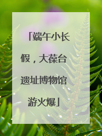 端午小长假，大葆台遗址博物馆游火爆