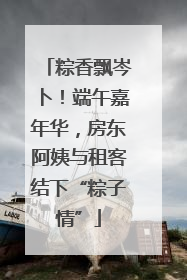 粽香飘岑卜！端午嘉年华，房东阿姨与租客结下“粽子情”