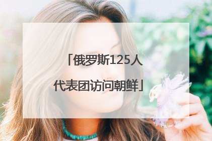 俄罗斯125人代表团访问朝鲜