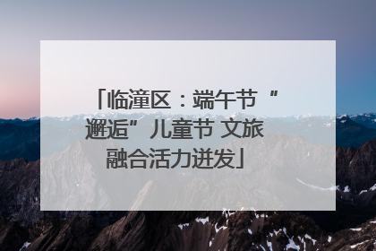 临潼区：端午节“邂逅”儿童节 文旅融合活力迸发