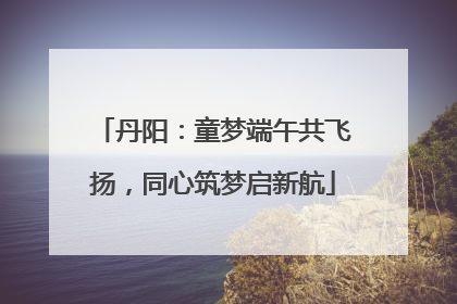 丹阳：童梦端午共飞扬，同心筑梦启新航