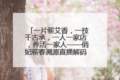 一片蕲艾香，一技千古承，一人一家店，养活一家人——俏妃蕲春溯源直播解码中医养生文化传承