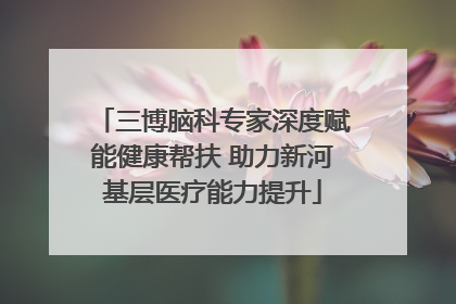 三博脑科专家深度赋能健康帮扶 助力新河基层医疗能力提升
