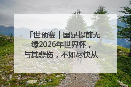 世预赛｜国足提前无缘2026年世界杯，与其悲伤，不如尽快从选帅开始重建