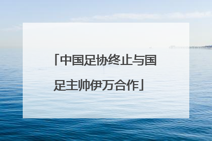 中国足协终止与国足主帅伊万合作