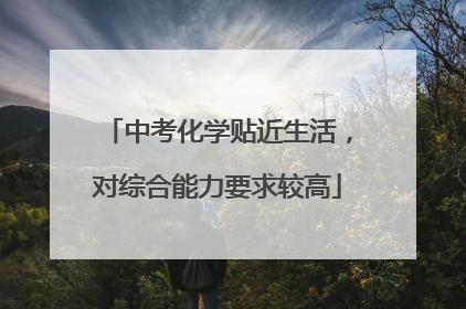中考化学贴近生活，对综合能力要求较高