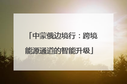 中蒙俄边境行：跨境能源通道的智能升级