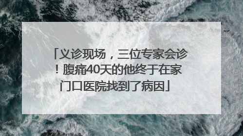 义诊现场，三位专家会诊！腹痛40天的他终于在家门口医院找到了病因