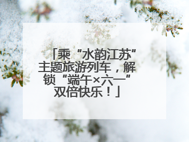 乘“水韵江苏”主题旅游列车，解锁“端午×六一”双倍快乐！
