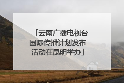 云南广播电视台国际传播计划发布活动在昆明举办