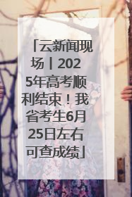云新闻现场丨2025年高考顺利结束！我省考生6月25日左右可查成绩