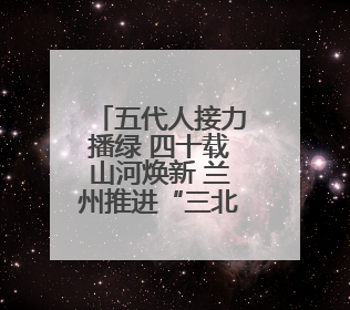 五代人接力播绿 四十载山河焕新 兰州推进“三北”工程守护黄河安澜