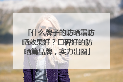什么牌子的防晒霜防晒效果好？口碑好的防晒篇品牌，实力出圈