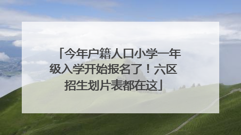 今年户籍人口小学一年级入学开始报名了！六区招生划片表都在这