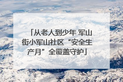 从老人到少年 军山街小军山社区“安全生产月”全覆盖守护