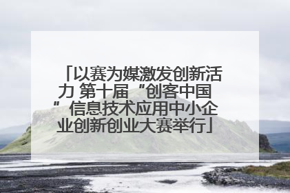 以赛为媒激发创新活力 第十届“创客中国”信息技术应用中小企业创新创业大赛举行