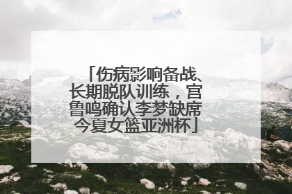 伤病影响备战、长期脱队训练，宫鲁鸣确认李梦缺席今夏女篮亚洲杯