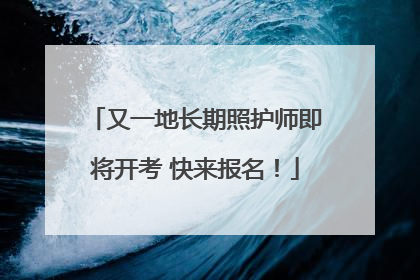 又一地长期照护师即将开考 快来报名！